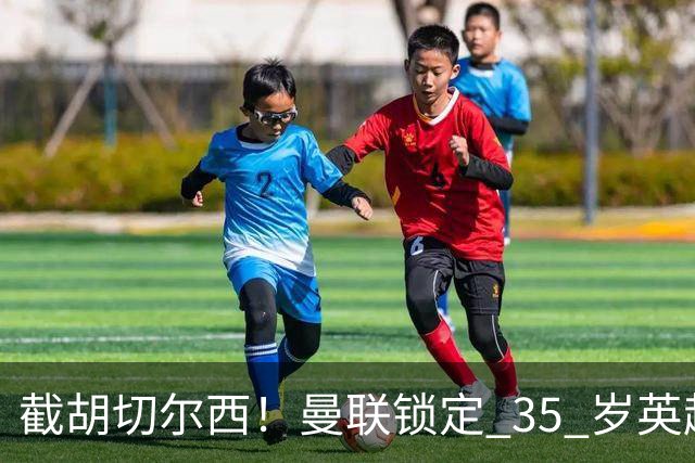截胡切尔西！曼联锁定 35 岁英超老将！完美碾压队内头号水货