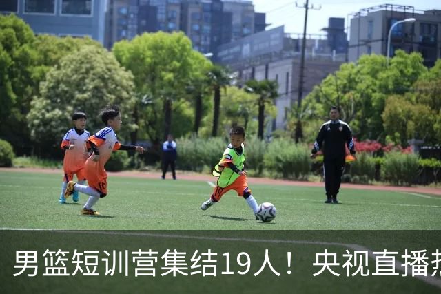 男篮短训营集结19人！央视直播热身赛，期待精彩表现！