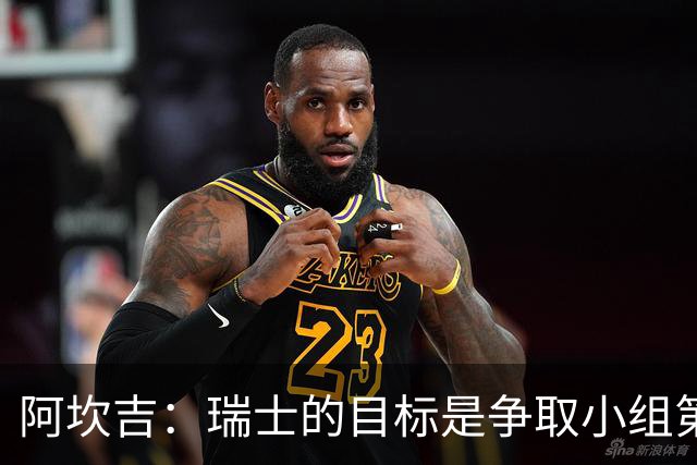阿坎吉：瑞士的目标是争取小组第一出线 补水暂停会打乱比赛节奏