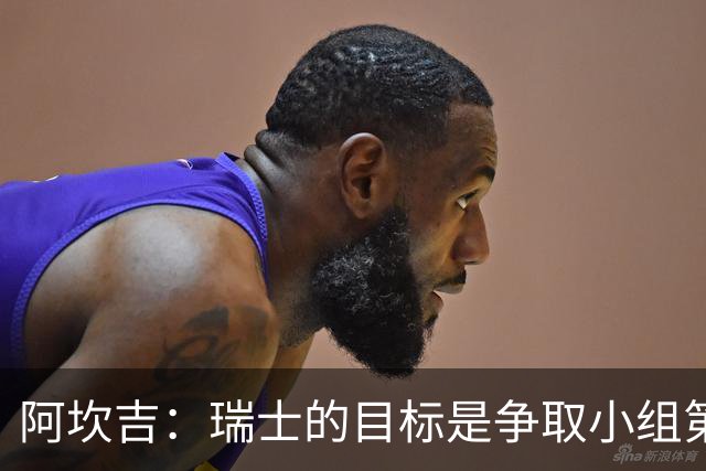 阿坎吉：瑞士的目标是争取小组第一出线 补水暂停会打乱比赛节奏