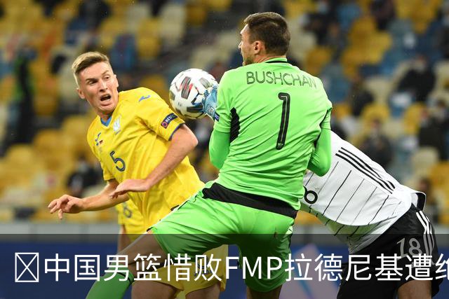 🏀中国男篮惜败FMP拉德尼基遭绝杀 廖三宁&庞峥麟同砍17分