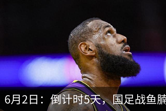 6月2日：倒计时5天，国足战鱼腩，亚洲杯前最后演练，三人承担进球重任